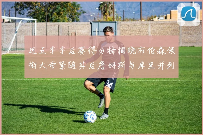 近五季季后赛得分榜揭晓布伦森领衔大帝紧随其后詹姆斯与库里并列第四