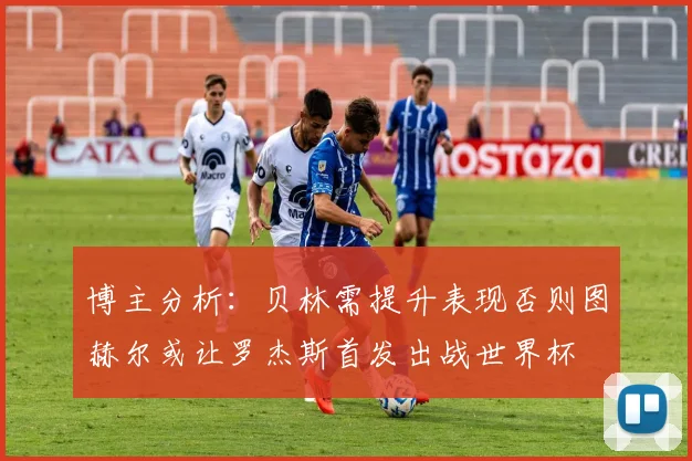 博主分析：贝林需提升表现否则图赫尔或让罗杰斯首发出战世界杯