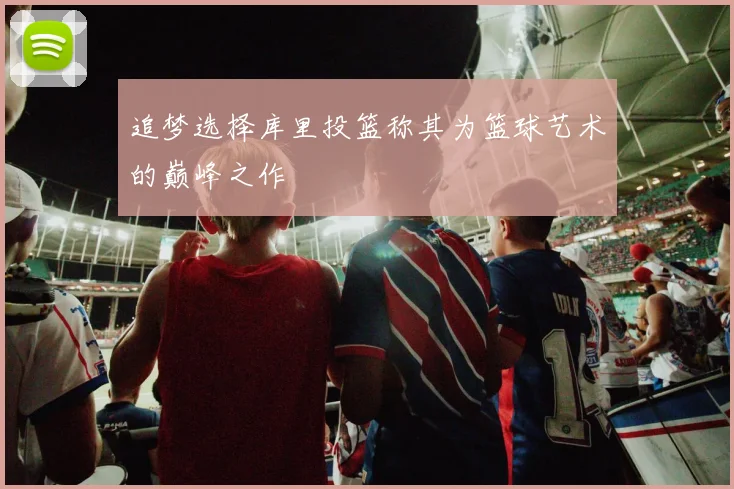 追梦选择库里投篮称其为篮球艺术的巅峰之作