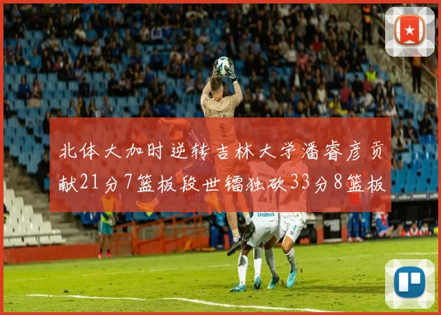 北体大加时逆转吉林大学潘睿彦贡献21分7篮板段世镭独砍33分8篮板表现抢眼