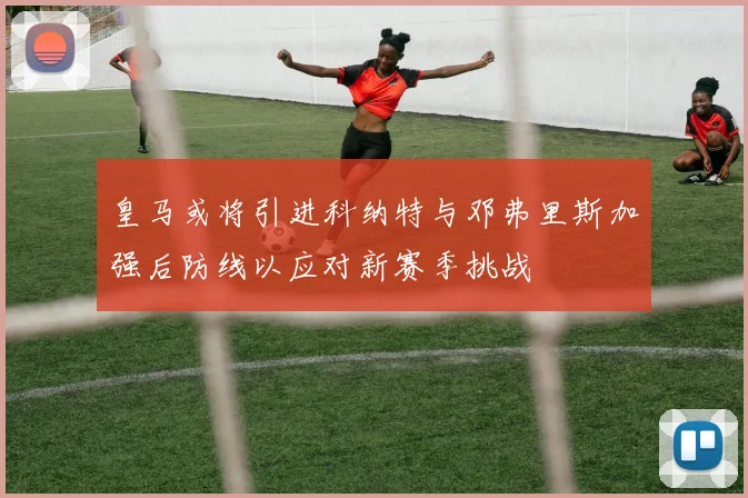 皇马或将引进科纳特与邓弗里斯加强后防线以应对新赛季挑战