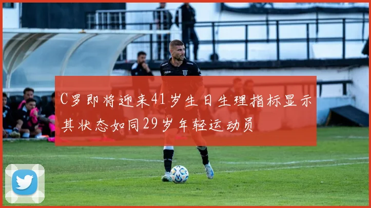 C罗即将迎来41岁生日生理指标显示其状态如同29岁年轻运动员