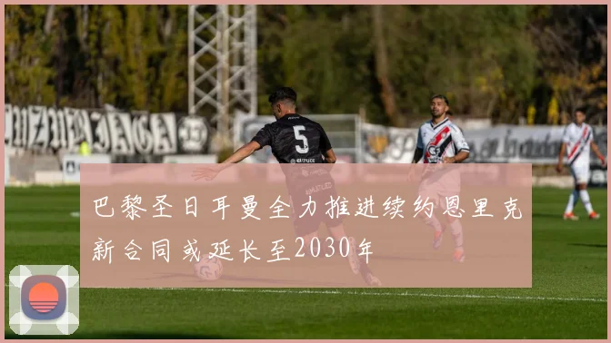 巴黎圣日耳曼全力推进续约恩里克新合同或延长至2030年