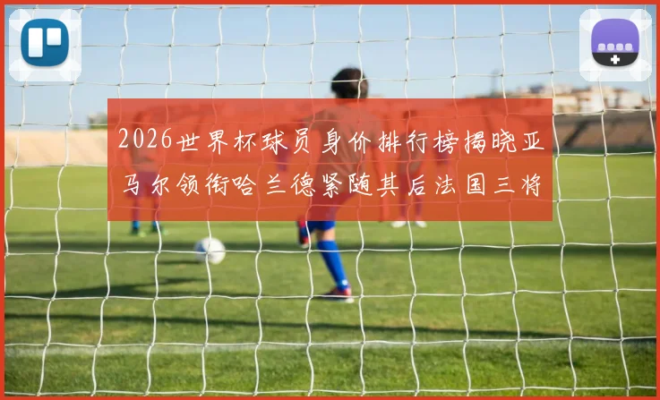 2026世界杯球员身价排行榜揭晓亚马尔领衔哈兰德紧随其后法国三将入围