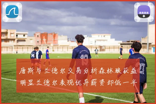 唐斯与兰德尔交易分析森林狼获益明显兰德尔表现优异薪资却低一半