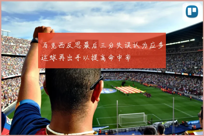 马克西反思最后三分失误认为应多运球再出手以提高命中率
