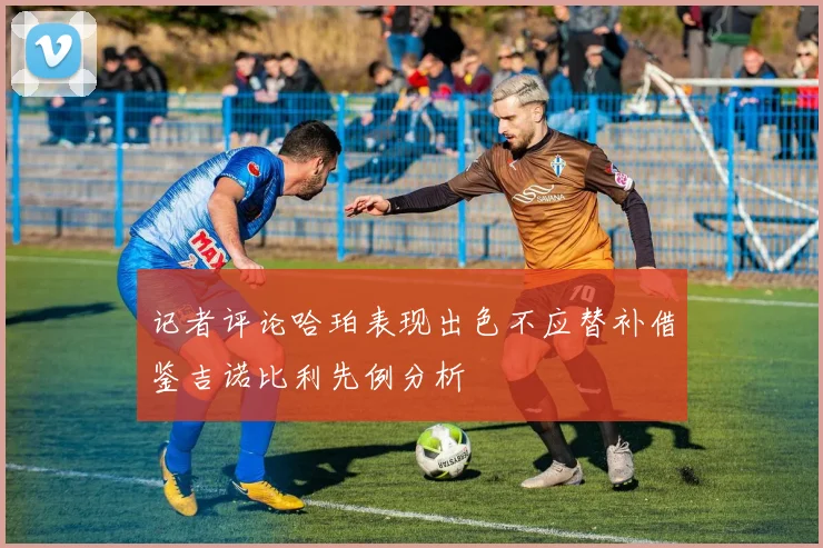 记者评论哈珀表现出色不应替补借鉴吉诺比利先例分析