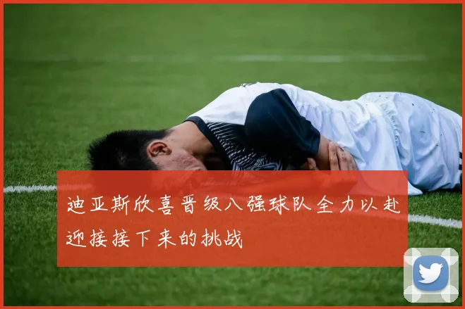 迪亚斯欣喜晋级八强球队全力以赴迎接接下来的挑战