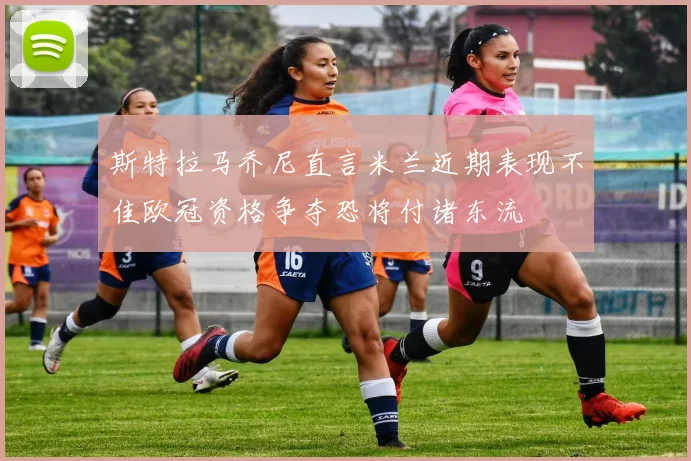 斯特拉马乔尼直言米兰近期表现不佳欧冠资格争夺恐将付诸东流