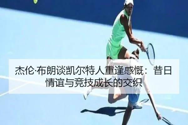 杰伦·布朗谈凯尔特人重逢感慨：昔日情谊与竞技成长的交织 - huobosports